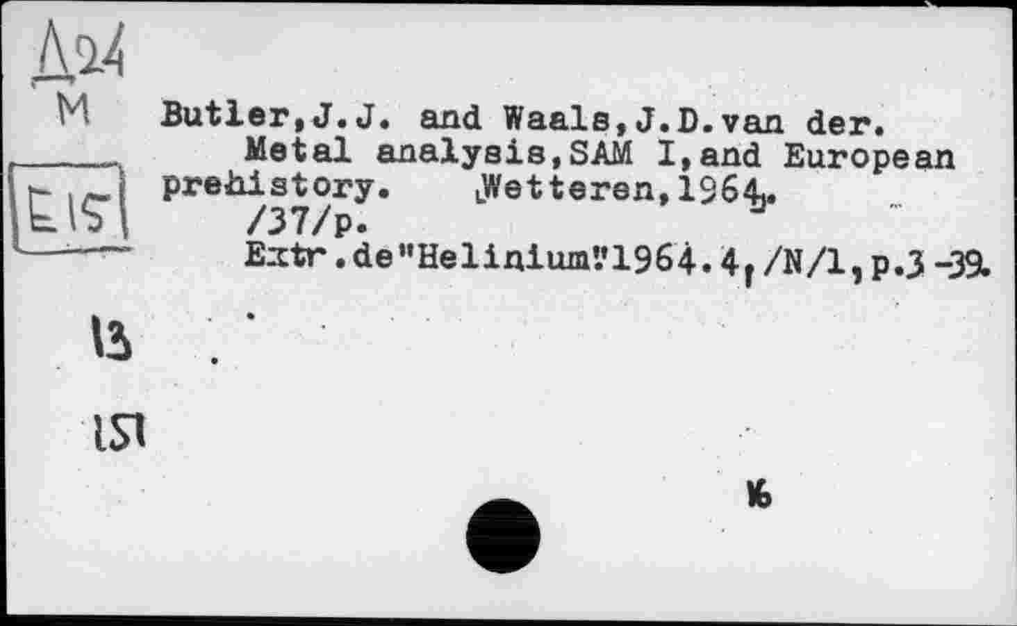 ﻿Д14 ' м
Butler,J.J. and Waals,J.D.van der.
Metal analysis,SAM I,and European prehistory.	uWet teren, 19641.
/37/p.
Eztr .de”Helinium’.’1964.4r/N/l,p.J -39.
u
ist